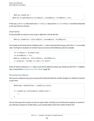 NSArray *someArray =
[NSArray arrayWithObjects:firstObject, secondObject, thirdObject, nil];
In this case, someArray will contain only firstObject, because the nil secondObject would be interpreted
as the end of the list of items.
Literal Syntax
It’s also possible to create an array using an Objective-C literal, like this:
NSArray *someArray = @[firstObject, secondObject, thirdObject];
You should not terminate the list of objects with nil when using this literal syntax, and in fact nil is an invalid
value. You’ll get an exception at runtime if you try to execute the following code, for example:
id firstObject = @"someString";
id secondObject = nil;
NSArray *someArray = @[firstObject, secondObject];
// exception: "attempt to insert nil object"
If you do need to represent a nil value in one of the collection classes, you should use the NSNull singleton
class, as described in “Represent nil with NSNull” (page 99).
Querying Array Objects
Once you’ve created an array, you can query it for information like the number of objects, or whether it contains
a given item:
NSUInteger numberOfItems = [someArray count];
if ([someArray containsObject:someString]) {
...
}
You can also query the array for an item at a given index. You’ll get an out-of-bounds exception at runtime if
you attempt to request an invalid index, so you should always check the number of items first:
Values and Collections
Most Collections Are Objects
2012-12-13 | Copyright © 2012 Apple Inc. All Rights Reserved.
94
 