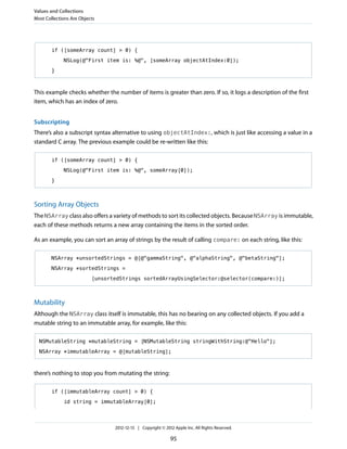 if ([someArray count] > 0) {
NSLog(@"First item is: %@", [someArray objectAtIndex:0]);
}
This example checks whether the number of items is greater than zero. If so, it logs a description of the first
item, which has an index of zero.
Subscripting
There’s also a subscript syntax alternative to using objectAtIndex:, which is just like accessing a value in a
standard C array. The previous example could be re-written like this:
if ([someArray count] > 0) {
NSLog(@"First item is: %@", someArray[0]);
}
Sorting Array Objects
The NSArray class also offers a variety of methods to sort its collected objects. Because NSArray is immutable,
each of these methods returns a new array containing the items in the sorted order.
As an example, you can sort an array of strings by the result of calling compare: on each string, like this:
NSArray *unsortedStrings = @[@"gammaString", @"alphaString", @"betaString"];
NSArray *sortedStrings =
[unsortedStrings sortedArrayUsingSelector:@selector(compare:)];
Mutability
Although the NSArray class itself is immutable, this has no bearing on any collected objects. If you add a
mutable string to an immutable array, for example, like this:
NSMutableString *mutableString = [NSMutableString stringWithString:@"Hello"];
NSArray *immutableArray = @[mutableString];
there’s nothing to stop you from mutating the string:
if ([immutableArray count] > 0) {
id string = immutableArray[0];
Values and Collections
Most Collections Are Objects
2012-12-13 | Copyright © 2012 Apple Inc. All Rights Reserved.
95
 