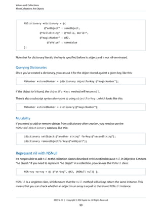 NSDictionary *dictionary = @{
@"anObject" : someObject,
@"helloString" : @"Hello, World!",
@"magicNumber" : @42,
@"aValue" : someValue
};
Note that for dictionary literals, the key is specified before its object and is not nil-terminated.
Querying Dictionaries
Once you’ve created a dictionary, you can ask it for the object stored against a given key, like this:
NSNumber *storedNumber = [dictionary objectForKey:@"magicNumber"];
If the object isn’t found, the objectForKey: method will return nil.
There’s also a subscript syntax alternative to using objectForKey:, which looks like this:
NSNumber *storedNumber = dictionary[@"magicNumber"];
Mutability
If you need to add or remove objects from a dictionary after creation, you need to use the
NSMutableDictionary subclass, like this:
[dictionary setObject:@"another string" forKey:@"secondString"];
[dictionary removeObjectForKey:@"anObject"];
Represent nil with NSNull
It’s not possible to add nil to the collection classes described in this section because nil in Objective-C means
“no object.” If you need to represent “no object” in a collection, you can use the NSNull class:
NSArray *array = @[ @"string", @42, [NSNull null] ];
NSNull is a singleton class, which means that the null method will always return the same instance. This
means that you can check whether an object in an array is equal to the shared NSNull instance:
Values and Collections
Most Collections Are Objects
2012-12-13 | Copyright © 2012 Apple Inc. All Rights Reserved.
99
 