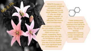 MA& PA focuses on
young parents' sheltering
and mental health.
Teenagers and young
adults between 14 and
21 who are single,
coupled, pregnant, or
parenting confront
difficulties like trauma
and homelessness.
These adolescents
receive mental health
treatment from MA & PA
while living in a private
home. The aim is to
develop
independent learning,
money management,
social, and financial
abilities.
We attempt to address
the root causes of trauma
and homelessness by
direct service and
impact, supporting Teens
and young adults who fight
for full dignity by giving
them a chance to advance
one step at a time toward
their most significant level
of independence
 