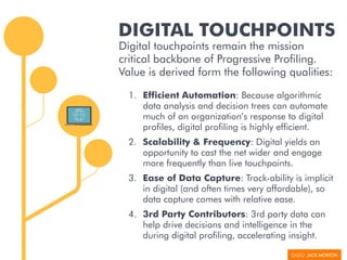 DIGITAL TOUCHPOINTS
Digital touchpoints remain the mission
critical backbone of Progressive Profiling.
Value is derived form the following qualities:
1. Efficient Automation: Because algorithmic
data analysis and decision trees can automate
much of an organization’s response to digital
profiles, digital profiling is highly efficient.
2. Scalability & Frequency: Digital yields an
opportunity to cast the net wider and engage
more frequently than live touchpoints.
3. Ease of Data Capture: Track-ability is implicit
in digital (and often times very affordable), so
data capture comes with relative ease.
4. 3rd Party Contributors: 3rd party data can
help drive decisions and intelligence in the
during digital profiling, accelerating insight.
 