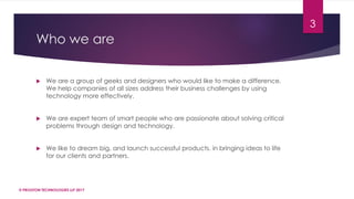 Who we are
 We are a group of geeks and designers who would like to make a difference.
We help companies of all sizes address their business challenges by using
technology more effectively.
 We are expert team of smart people who are passionate about solving critical
problems through design and technology.
 We like to dream big, and launch successful products. in bringing ideas to life
for our clients and partners.
© PROGTON TECHNOLOGIES LLP 2017
3
 