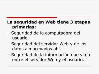 La seguridad en Web tiene 3 etapas primarias: – Seguridad de la computadora del usuario. – Seguridad del servidor Web y de los datos almacenados ahí. – Seguridad de la información que viaja entre el servidor Web y el usuario. 