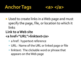 Anchor Tags<a> </a>Used to create links in a Web page and must specify the page, file, or location to which it linksLink to a Web site<a href=”URL”>linktext</a>a href:  hypertext referenceURL:  Name of the URL or linked page or filelinktext:  The clickable word or phrase that appears on the Web page