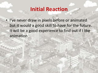Initial Reaction
• I've never draw in pixels before or animated
but it would a good skill to have for the future.
It will be a good experience to find out if I like
animation
 