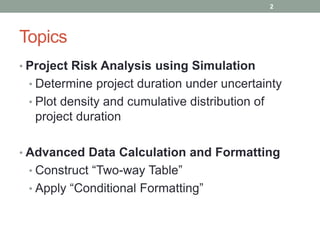 Topics
• Project Risk Analysis using Simulation
• Determine project duration under uncertainty
• Plot density and cumulative distribution of
project duration
• Advanced Data Calculation and Formatting
• Construct “Two-way Table”
• Apply “Conditional Formatting”
2
 