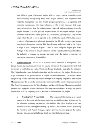 THINK INDIA JOURNAL
ISSN:0971-1260
Vol-22- Issue-14-December-2019
P a g e |13891 Copyright ⓒ 2019Authors
uses different types of tolerance against which a project can be controlled which
equate to setting and reporting. They are (i) project tolerance, from programme and
corporate management and (ii) project progress/exceptions, to programme and
corporate management, (iii) stage tolerance, to the project manager, (iv) stage
progress/exceptions, from the project manager, (v) work package tolerance, from the
project manager, (vi) work package progress/issues, to the project manager. Stages
should be shorter when there is greater risk, uncertainty, or complexity. They can be
longer when the risk is lower, typically in the middle of projects. PRINCE2 provides
two types of progress control reports throughout the life of a project; event-driven
controls and time-driven controls. The Work Package and report back to the Project
Manager is via Checkpoint Reports. There is one Checkpoint Report per Work
Package. If the forecast is project tolerances will be exceeded, the Project Board has
the authority to manage the project and must refer the matter to corporate or
programme management for a decision.
8. Prince2 Processes PRINCE2 is a process-based approach to management. Pre-
project there is a project mandate to set the inquiry into action. It is important to verify that
the project is worthwhile and viable. This is the Project Brief and a stage plan for initiation.
The Project Board reviews the brief and decided whether to initiate the project. The initiation
stage culminates in the production of a Project Initiation Document. The Project Board
delegates day-to-day control to the Project Manager on a stage-by-stage basis. The Project
Manager ensures that a set of project records are maintained to assist with project control.
The Team Managers execute the Work Packages and keep the Project Manager apprised of
progress via Checkpoint Reports. During the final stage, once the Project Manager has gained
approval for all of the Project's products, it is time to decommission the project.
a. Starting Up A Project (SU) The purpose of the starting up a project
process is to determine whether or not there is a worthwhile project. At this stage, do
the minimum necessary to come to this decision. The effort involved with vary
(business context). During the Starting Up process, the activities include appointing
the Executive and Project Manager, capture previous lessons, prepare the outline
Business Case, assemble the Project Brief, and plan the initiation stage.
 