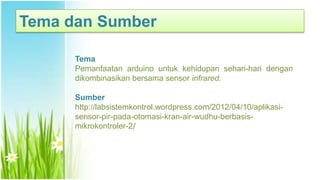 Tema dan Sumber
Tema
Pemanfaatan arduino untuk kehidupan sehari-hari dengan
dikombinasikan bersama sensor infrared.
Sumber
http://labsistemkontrol.wordpress.com/2012/04/10/aplikasi-
sensor-pir-pada-otomasi-kran-air-wudhu-berbasis-
mikrokontroler-2/
 
