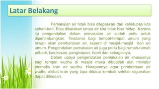 Latar Belakang
Pemakaian air tidak bisa dilepaskan dari kehidupan kita
sehari-hari. Bisa dikatakan tanpa air kita tidak bisa hidup. Karena
itu pengendalian dalam pemakaian air sudah perlu untuk
dipertimbangkan. Terutama bagi tempat-tempat umum yang
rawan akan pemborosan air, seperti di mesjid-mesjid dan wc
umum. Pengendalian pemakaian air juga perlu bagi rumah-rumah
pribadi, kos-kosan, penginapan, hotel dan sebagainya.
Dalam upaya pengendalian pemakaian air khususnya
bagi tempat wudhu di masjid maka dibuatlah alat miniatur
otomatis kran air wudhu. Harapannya agar pemborosan air
wudhu akibat kran yang lupa ditutup kembali setelah digunakan
dapat dihindari.
 