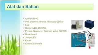  Arduino UNO
 PIR (Passive Infrared Receiver) Sensor
 LED
 Relay 5VDC-250VAC
 Pompa Akuarium / Solenoid Valve 220VAC
 Breadboard
 Jumper Kit
 Kabel
 Arduino Software
Alat dan Bahan
 