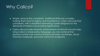 Why Calico?
 Simple, remove the complexity, traditional SDNs are complex,
making them hard to deploy and troubleshoot. Calico removes that
complexity, with a simplified networking model designed for the
demands of today's cloud-native applications.
 Calico also provides dynamic enforcement of network security rules.
Using Calico’s simple policy language, you can achieve fine-
grained control over communications between containers, virtual
machine workloads, and bare metal host endpoints.
 