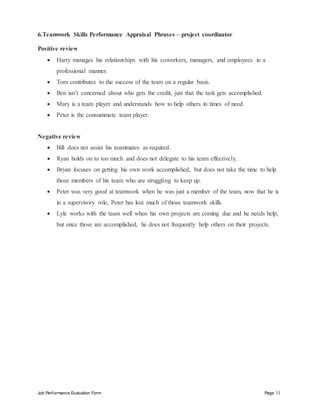 Job Performance Evaluation Form Page 11
6.Teamwork Skills Performance Appraisal Phrases – project coordinator
Positive review
 Harry manages his relationships with his coworkers, managers, and employees in a
professional manner.
 Tom contributes to the success of the team on a regular basis.
 Ben isn’t concerned about who gets the credit, just that the task gets accomplished.
 Mary is a team player and understands how to help others in times of need.
 Peter is the consummate team player.
Negative review
 Bill does not assist his teammates as required.
 Ryan holds on to too much and does not delegate to his team effectively.
 Bryan focuses on getting his own work accomplished, but does not take the time to help
those members of his team who are struggling to keep up.
 Peter was very good at teamwork when he was just a member of the team, now that he is
in a supervisory role, Peter has lost much of those teamwork skills.
 Lyle works with the team well when his own projects are coming due and he needs help,
but once those are accomplished, he does not frequently help others on their projects.
 