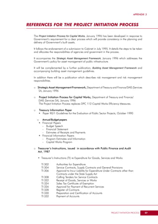 APPENDIX 3



REFERENCES FOR THE PROJECT INITIATION PROCESS

   The Project Initiation Process for Capital Works, January 1996 has been developed in response to
   Government’s requirement for a clear process which will provide consistency in the planning and
   delivery of Government’s built assets.

   It follows the endorsement of a submission to Cabinet in July 1995. It details the steps to be taken
   and allocates the responsibilities of agencies and government in the process.

   It accompanies the Strategic Asset Management Framework, January 1996 which addresses the
   Government’s policy for asset management of public infrastructure.

   It will be complemented by a further publication, Building Asset Management Framework and
   accompanying building asset management guidelines.

   In addition there will be a publication which describes risk management and risk management
   responsibilities.

   o Strategic Asset Management Framework, Department of Treasury and Finance/DAIS (Services
      SA, January 1996

   o   Project Initiation Process for Capital Works, Department of Treasury and Finance/
       DAIS (Services SA), January 1996
       The Project Initiation Process replaces DPC 112 Capital Works Efficiency Measures.

   o       Treasury Information Paper
           • Paper 90/1 Guidelines for the Evaluation of Public Sector Projects, October 1990

       o     Annual Budget papers
           • Financial Papers
             - Budget Speech
             - Financial Statement
             - Estimates of Receipts and Payments
           • Financial Information Papers
             - Program Estimates and Information
             - Capital Works Program

   o Treasurer’s Instructions, issued in accordance with Public Finance and Audit
     Act, 1987

       • Treasurer’s Instructions (TI) re Expenditure for Goods, Services and Works

             TI 302       Authorities for Expenditure
             TI 304       Service Contracts, Supply Contracts and General Provisions
             TI 306       Approval to Incur Liability for Expenditure Under Contracts other than
                          Contracts under the State Supply Act
             TI 308       Calling Tenders for Service Contracts
             TI 322       Receipt of Goods, Services or Works
             TI 324       Sales Tax Certificate of Exemption
             TI 326       Approval for Payment of Recurrent Services
             TI 328       Register of Contracts
             TI 330       Preparation and Certification of Accounts
             TI 332       Payment of Accounts




                                                                           PROJECT INITIATION PROCESS     57
 
