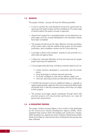1.3     BENEFITS

                                 The project initiation process will have the following benefits.

                                 o It aims to achieve the most beneficial outcome for government by
                                   requiring a full needs analysis and the consideration of a wide range
                                   of options before the project concept is approved.

                                 o Government support for a proposed project can be obtained at an
                                   early stage once the concept development and evaluation phases
                                   have been completed.

                                 o The process should ensure the clear definition and documentation
                                   of the criteria used to test the viability of the project, for the project
                                   justification, post completion reviews and for future planning.

                                 o It provides a distinct and consistent process to rank priorities on a
                                   state wide and agency basis.

                                 o It allows for improved allocation of time and resources for proper
                                   project planning and assessment.

                                 o It encourages early planning, including innovative options such as:

                                       • market solutions developed in conjunction with the private
                                         sector;
                                       • using technology to achieve required outcomes;
                                       • “no build” strategies to meet service delivery needs; and
                                       • “end use” planning so there are alternative uses for the asset.

                                 o It clarifies the process to procure additional assets, or upgrade or
                                   replace existing assets. Agencies with only occasional building needs
                                   will benefit from a well documented process which they can adapt
                                   to their projects.

                                 o The process encourages regular procedures through which well
                                   planned projects with documented justification can meet all
                                   government requirements.


                         1.4     A CONSISTENT PROCESS

                                 The project initiation process follows a form similar to that developed
                                 by the Construction Industry Development Agency (CIDA), which
                                 represents best practice within the building and construction industry.
                                 CIDA standards are used by the South Australian Parliamentary Public
                                 Works Committee as a benchmark when verifying that due process has
                                 been followed.




2   PROJECT INITIATION PROCESS
 