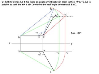 Q10.23:Two lines AB & AC make an angle of 120 between them in their FV & TV. AB is
parallel to both the HP & VP. Determine the real angle between AB & AC.

                                                C

                                                         c2 ’   c1 ’
                                                    c’




                               112                                     Ans. 112º
               b’                    120   a’

      X                                                                Y

               b                           a
                                                           c2     c1
                                     120




                                                c
 