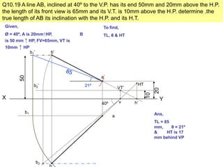 Q10.19 A line AB, inclined at 40º to the V.P. has its end 50mm and 20mm above the H.P.
the length of its front view is 65mm and its V.T. is 10mm above the H.P. determine .the
true length of AB its inclination with the H.P. and its H.T.
 Given,                                     To find,
 Ø = 40º, A is 20mm↑HP,          B          TL, θ & HT
 is 50 mm ↑ HP, FV=65mm, VT is
 10mm     ↑ HP
                 b1’        b’




                                           a’
          50




                   b2’               21º                    HT
                                                     VT’




                                                                      20
                                                                 10
X                                                                       Y
                                           40º         v   h’

            b1                                                        Ans,
                                                 a
                                                                      TL = 85
                                                                      mm,     θ = 21º
                                                                      &     HT is 17
                                                                      mm behind VP




                       b2
 