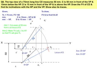 Q6. The top view of a 75mm long line CD measures 50 mm. C is 50 mm in front of the VP &
15mm below the HP. D is 15 mm in front of the VP & is above the HP. Draw the FV of CD &
find its inclinations with the HP and the VP. Show also its traces.

 Given,                                       To draw,
 TL = 75 mm, FV =50                           FV & to find θ & Ø
 mm,            C is 15mm ↓ HP & 50
 mm → VP,      D is 15 mm → VP                  d1’
                                    d’
    Hint 1: Cut anarc of 50 mm
    from c on locus of D
 Hint 2: Make TV (cd), // to XY
 so that FV will give TL




X                                                                          Y
                      15




                                                         d2

                                    d                                          Ans: Ø=48º
                 c’                                           Locus of D
     50




                           Ø=48º                                               Ans: θ=28º




                            θ=28º        d1
                c
 