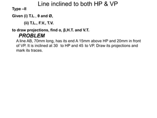 Line inclined to both HP & VP
Type –II
Given (i) T.L., θ and Ø,
       (ii) T.L., F.V., T.V.
to draw projections, find α, β,H.T. and V.T.
   PROBLEM
  A line AB, 70mm long, has its end A 15mm above HP and 20mm in front
  of VP. It is inclined at 30 to HP and 45 to VP. Draw its projections and
  mark its traces.
 