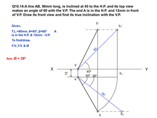 Q10.14:A line AB, 90mm long, is inclined at 45 to the H.P. and its top view
   makes an angle of 60 with the V.P. The end A is in the H.P. and 12mm in front
   of V.P. Draw its front view and find its true inclination with the V.P.

                                                        b’
   Given,                                                           b1’
   T.L.=90mm, θ=45º, β=60º          A
   is in the H.P. & 12mm→V.P.
   To find/draw,
   F.V.,T.V. & Ø



Ans. Ø = 38º

                                             a’
                                X                                                  Y
                                                  45º
                                        12

                                                                    b1
                                                  60º 38º
                                             a




                                                             b       b2
 