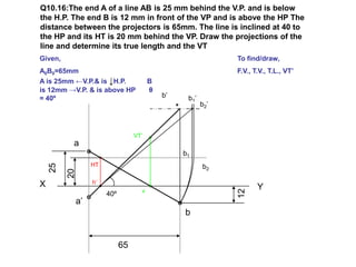 Q10.16:The end A of a line AB is 25 mm behind the V.P. and is below
the H.P. The end B is 12 mm in front of the VP and is above the HP The
distance between the projectors is 65mm. The line is inclined at 40 to
the HP and its HT is 20 mm behind the VP. Draw the projections of the
line and determine its true length and the VT
Given,                                                         To find/draw,
A0B0=65mm                                                      F.V., T.V., T.L., VT’
A is 25mm ←V.P.& is ↓H.P.                B
is 12mm →V.P. & is above HP              θ
= 40º                                        b’    b1’
                                                         b2’



                                   VT’
          a
                                                  b1
                   HT
    25




                                                         b2
         20




X                  h’
                                     v
                                                                      Y




                                                               12
                        40º
              a’
                                                  b


                              65
 