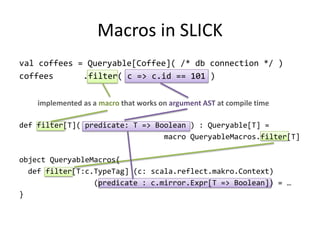 Macros in SLICK
val coffees = Queryable[Coffee]( /* db connection */ )
coffees      .filter( c => c.id == 101 )


    implemented as a macro that works on argument AST at compile time

def filter[T]( predicate: T => Boolean ) : Queryable[T] =
                                 macro QueryableMacros.filter[T]

object QueryableMacros{
  def filter[T:c.TypeTag] (c: scala.reflect.makro.Context)
                 (predicate : c.mirror.Expr[T => Boolean]) = …
}
 