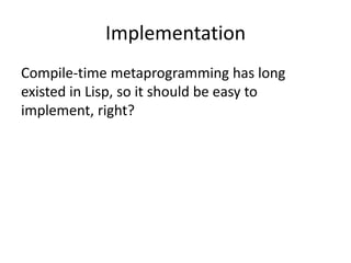Implementation
Compile-time metaprogramming has long
existed in Lisp, so it should be easy to
implement, right?
 