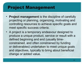Project Management
• Project management is the discipline of carefully
projecting or planning, organizing, motivating and
controlling resources to achieve specific goals and
meet specific success criteria.
• A project is a temporary endeavour designed to
produce a unique product, service or result with a
defined beginning and end (usually time-
constrained, and often constrained by funding
or deliverables) undertaken to meet unique goals
and objectives, typically to bring about beneficial
change or added value.
3-16
 
