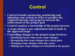 Control Control includes measuring, monitoring and adjusting your actions in order to produce the required outcome and progress towards the achievement of the project goal Control requires a knowledge of the project process A scope change is any adjustment that is made to the approved scope Controlling changes to the project scope involves: Identifying factors that create scope changes Recognising that scope changes have taken place Managing scope changes when they occur Making sure scope changes are beneficial to the project 