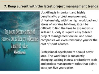 7. Keep current with the latest project management trends
Upskilling is important and highly
beneficial to project management.
Unfortunately, with the high workload and
stress of working full-time, it can be
difficult to find the time to expand your
skill-set. Luckily it is quite easy to learn
project management online, and some
companies will even reimburse you for the
cost of short courses.
Professional development should never
stop. The workforce is constantly
changing, adding in new productivity tools
and project management roles that didn’t
exist just five years prior.
9
dogcare manager resume sample
 
