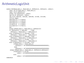 ArithmeticLogicUnit
module ALU(Read_data_1, Read_data_2, ALUControl, ALUresult, isZero);
input [31:0] Read_data_1, Read_data_2;
input [3:0] ALUControl;
output [31:0]ALUresult, isZero;
reg [31:0] ALUresult, isZero;
reg [3:0] addcode, subcode, andcode, orcode, sltcode;
initial begin
addcode[3:0] <= 4’b0010;
subcode[3:0] <= 4’b0110;
andcode[3:0] <= 4’b0000;
orcode[3:0] <= 4’b0001;
sltcode[3:0] <= 4’b0111;
end
always @(Read_data_1, Read_data_2, ALUControl)
if (ALUControl == addcode) //add
ALUresult = Read_data_1 + Read_data_2;
else if(ALUControl == subcode) //sub
ALUresult = Read_data_1 - Read_data_2;
else if(ALUControl == andcode) //and
ALUresult = Read_data_1 & Read_data_2;
else if(ALUControl == orcode) //or
ALUresult = Read_data_1 | Read_data_2;
else if(ALUControl == sltcode) //slt
if(Read_data_1 < Read_data_2)
ALUresult = 32’b00000000000000000000000000000001;
else
ALUresult = 32’b00000000000000000000000000000000;
always @(Read_data_1, Read_data_2, ALUControl,ALUresult)
if(ALUresult == 32’b0)
isZero = 32’b00000000000000000000000000000001;
else
isZero = 32’b00000000000000000000000000000000;
endmodule
 