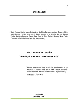 2



                                ENFERMAGEM




Caio Vinicius D’avila Alves,Cintia Alves da Silva Barreto, Cristiane Teixeira Silva,
Ivana Santos Ferraz, Laís Gomes Lobo, Lauren Silva Oliveira, Lorena Gomes
Freitas, Luciane Barbosa Santa Cruz, Martha Brito Santos, Rebeca Nery Porto,
Vanessa de Almeida Araújo, Vanildo Souza Araújo.




                       PROJETO DE EXTENSÃO
            “Promoção a Saúde e Qualidade de Vida”




                       Projeto apresentado pelo curso de Enfermagem do 6º
                       Semestre da Faculdade de Tecnologia e Ciências de Jequié,
                       para a Disciplina Trabalho Interdisciplinar Dirigido IV (TID).

                       Professora: Vivian Mara




                                    Jequié/BA
                                 Setembro – 2012
 