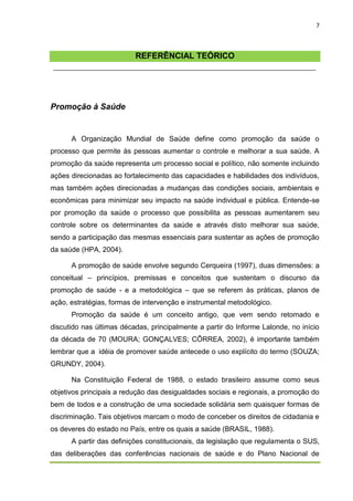 7



                          REFERÊNCIAL TEÓRICO




Promoção à Saúde


      A Organização Mundial de Saúde define como promoção da saúde o
processo que permite às pessoas aumentar o controle e melhorar a sua saúde. A
promoção da saúde representa um processo social e político, não somente incluindo
ações direcionadas ao fortalecimento das capacidades e habilidades dos indivíduos,
mas também ações direcionadas a mudanças das condições sociais, ambientais e
econômicas para minimizar seu impacto na saúde individual e pública. Entende-se
por promoção da saúde o processo que possibilita as pessoas aumentarem seu
controle sobre os determinantes da saúde e através disto melhorar sua saúde,
sendo a participação das mesmas essenciais para sustentar as ações de promoção
da saúde (HPA, 2004).

      A promoção de saúde envolve segundo Cerqueira (1997), duas dimensões: a
conceitual – princípios, premissas e conceitos que sustentam o discurso da
promoção de saúde - e a metodológica – que se referem às práticas, planos de
ação, estratégias, formas de intervenção e instrumental metodológico.
      Promoção da saúde é um conceito antigo, que vem sendo retomado e
discutido nas últimas décadas, principalmente a partir do Informe Lalonde, no início
da década de 70 (MOURA; GONÇALVES; CÔRREA, 2002), é importante também
lembrar que a idéia de promover saúde antecede o uso explícito do termo (SOUZA;
GRUNDY, 2004).

      Na Constituição Federal de 1988, o estado brasileiro assume como seus
objetivos principais a redução das desigualdades sociais e regionais, a promoção do
bem de todos e a construção de uma sociedade solidária sem quaisquer formas de
discriminação. Tais objetivos marcam o modo de conceber os direitos de cidadania e
os deveres do estado no País, entre os quais a saúde (BRASIL, 1988).
      A partir das definições constitucionais, da legislação que regulamenta o SUS,
das deliberações das conferências nacionais de saúde e do Plano Nacional de
 