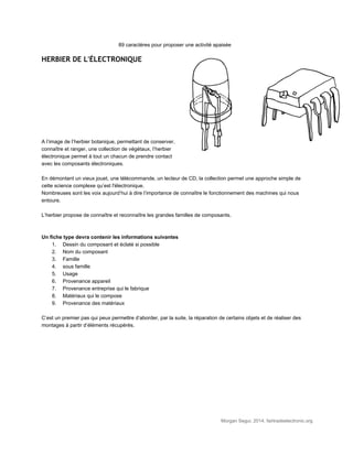 89 caractères pour proposer une activité apaisée 
HERBIER DE L'ÉLECTRONIQUE
 
 
 
 
 
 
 
 
 
 
A l’image de l’herbier botanique, permettant de conserver, 
connaître et ranger, une collection de végétaux, l’herbier 
électronique permet à tout un chacun de prendre contact 
avec les composants électroniques. 
 
En démontant un vieux jouet, une télécommande, un lecteur de CD, la collection permet une approche simple de 
cette science complexe qu’est l'électronique. 
Nombreuses sont les voix aujourd’hui à dire l’importance de connaître le fonctionnement des machines qui nous 
entoure. 
 
L’herbier propose de connaître et reconnaître les grandes familles de composants. 
 
 
Un fiche type devra contenir les informations suivantes 
1. Dessin du composant et éclaté si possible 
2. Nom du composant 
3. Famille 
4. sous famille 
5. Usage 
6. Provenance appareil 
7. Provenance entreprise qui le fabrique 
8. Matériaux qui le compose 
9. Provenance des matériaux 
 
C’est un premier pas qui peux permettre d’aborder, par la suite, la réparation de certains objets et de réaliser des 
montages à partir d’éléments récupérés. 
 
 
Morgan Segui, 2014, fairtradeelectronic.org 
 