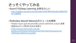 さっそくやってみる
• AzureでもDeep Learning 出来るらしい
 http://gallery.azureml.net/Details/7d3f74981b5b42cd9687370
671c86696
• Multiclass Neural Networkモジュールを使用
 Hidden layer specificationをCustom definition scriptに変更
 言語はNet# と呼ばれるものを使う
 https://azure.microsoft.com/ja-
jp/documentation/articles/machine-learning-azure-ml-
netsharp-reference-guide/
66
 