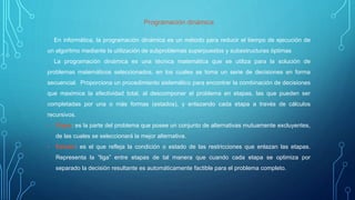 Programación dinámica
En informática, la programación dinámica es un método para reducir el tiempo de ejecución de
un algoritmo mediante la utilización de subproblemas superpuestos y subestructuras óptimas
La programación dinámica es una técnica matemática que se utiliza para la solución de
problemas matemáticos seleccionados, en los cuales se toma un serie de decisiones en forma
secuencial. Proporciona un procedimiento sistemático para encontrar la combinación de decisiones
que maximice la efectividad total, al descomponer el problema en etapas, las que pueden ser
completadas por una o más formas (estados), y enlazando cada etapa a través de cálculos
recursivos.
• Etapa: es la parte del problema que posee un conjunto de alternativas mutuamente excluyentes,
de las cuales se seleccionará la mejor alternativa.
• Estado: es el que refleja la condición o estado de las restricciones que enlazan las etapas.
Representa la “liga” entre etapas de tal manera que cuando cada etapa se optimiza por
separado la decisión resultante es automáticamente factible para el problema completo.
 