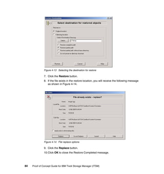 Figure 4-13 Selecting the destination for restore

               7. Click the Restore button.
               8. If the file exists in the restore location, you will receive the following message
                  as shown in Figure 4-14.




               Figure 4-14 File replace options

               9. Click the Replace button.
               10.Click OK to close the Restore Completed message.




84   Proof of Concept Guide for IBM Tivoli Storage Manager (ITSM)
 
