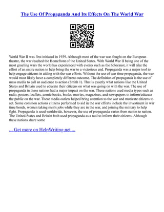 The Use Of Propaganda And Its Effects On The World War
World War II was first initiated in 1939. Although most of the war was fought on the European
theatre, the war reached the Homefront of the United States. With World War II being one of the
most grueling wars the world has experienced with events such as the holocaust, it will take the
effort of an entire nation to help bring the war to a victorious end. Propaganda was a major tool to
help engage citizens in aiding with the war efforts. Without the use of war time propaganda, the war
would most likely have a completely different outcome. The definition of propaganda is the use of
mass media to call an audience to action (Smith 1). That is exactly what nations like the United
States and Britain used to educate their citizens on what was going on with the war. The use of
propaganda in these nations had a major impact on the war. These nations used media types such as
radio, posters, leaflets, comic books, books, movies, magazines, and newspapers to inform/educate
the public on the war. These media outlets helped bring attention to the war and motivate citizens to
act. Some common actions citizens performed to aid in the war efforts include the investment in war
time bonds, women taking men's jobs while they are in the war, and joining the military to help
fight. Propaganda is used worldwide, however, the use of propaganda varies from nation to nation.
The United States and Britain both used propaganda as a tool to inform their citizens. Although
these nations share some
... Get more on HelpWriting.net ...
 