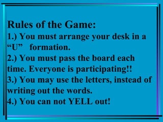 Rules of the Game:
1.) You must arrange your desk in a
“U” formation.
2.) You must pass the board each
time. Everyone is participating!!
3.) You may use the letters, instead of
writing out the words.
4.) You can not YELL out!
 