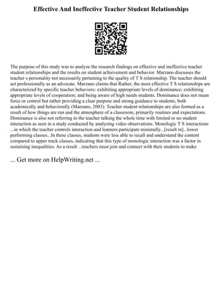 Effective And Ineffective Teacher Student Relationships
The purpose of this study was to analyze the research findings on effective and ineffective teacher
student relationships and the results on student achievement and behavior. Marzano discusses the
teacher s personality not necessarily pertaining to the quality of T S relationship. The teacher should
act professionally as an advocate. Marzano claims that Rather, the most effective T S relationships are
characterized by specific teacher behaviors: exhibiting appropriate levels of dominance; exhibiting
appropriate levels of cooperation; and being aware of high needs students. Dominance does not mean
force or control but rather providing a clear purpose and strong guidance to students, both
academically and behaviorally (Marzano, 2003). Teacher student relationships are also formed as a
result of how things are run and the atmosphere of a classroom, primarily routines and expectations.
Dominance is also not referring to the teacher talking the whole time with limited or no student
interaction as seen in a study conducted by analyzing video observations. Monologic T S interactions
...in which the teacher controls interaction and learners participate minimally...[result in]...lower
performing classes...In these classes, students were less able to recall and understand the content
compared to upper track classes, indicating that this type of monologic interaction was a factor in
sustaining inequalities. As a result ...teachers must join and connect with their students to make
... Get more on HelpWriting.net ...
 