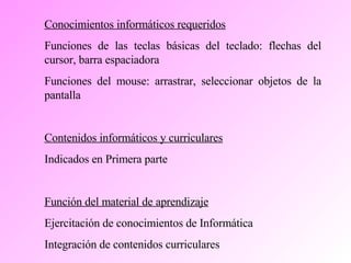 Conocimientos informáticos requeridos Funciones de las teclas básicas del teclado: flechas del cursor, barra espaciadora Funciones del mouse: arrastrar, seleccionar objetos de la pantalla Contenidos informáticos y curriculares Indicados en Primera parte  Función del material de aprendizaje Ejercitación de conocimientos de Informática Integración de contenidos curriculares 