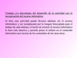 Ventajas y/o desventajas del desarrollo de la actividad con la incorporación del recurso informático Si bien esta actividad puede llevarse adelante sin el recurso informático y ser reemplazada por la imagen fotocopiada para el trabajo de cada alumno, el hecho de recurrir al recurso informático la hace más atractiva y permite poner el énfasis en el contenido informático por encima de los contenidos de las otras áreas. 