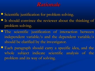 RationaleRationale
 Scientific justification for problem solving.Scientific justification for problem solving.
 It should convince the reviewer about the thinking ofIt should convince the reviewer about the thinking of
problem solving.problem solving.
 The scientific justification of interaction betweenThe scientific justification of interaction between
independent variable/s and the dependent variable/sindependent variable/s and the dependent variable/s
should be clarified by the investigator.should be clarified by the investigator.
 Each paragraph should carry a specific idea, and theEach paragraph should carry a specific idea, and the
whole subject indicate scientific analysis of thewhole subject indicate scientific analysis of the
problem and its way of solving.problem and its way of solving.
 