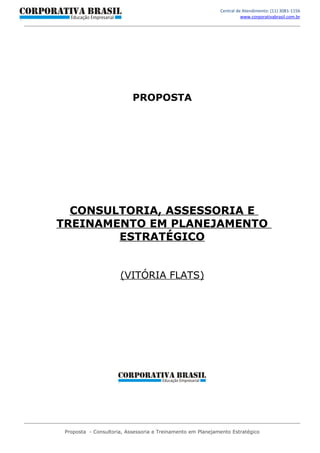 Central de Atendimento: (11) 3081-1156
                                                                       www.corporativabrasil.com.br




                           PROPOSTA




  CONSULTORIA, ASSESSORIA E
TREINAMENTO EM PLANEJAMENTO
        ESTRATÉGICO


                      (VITÓRIA FLATS)




 Proposta - Consultoria, Assessoria e Treinamento em Planejamento Estratégico
 