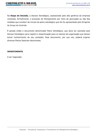 Central de Atendimento: (11) 3081-1156
                                                                                   www.corporativabrasil.com.br




Na Etapa de Decisão, o Decisor Estratégico, assessorado pela alta gerência da empresa
consolida, formalmente, o processo de Planejamento por meio da aprovação ou não das
medidas que constam da minuta de plano estratégico que lhe foi apresentada pelo Dirigente
do Grupo de Controle.


É gerado então o documento denominado Plano Estratégico, que deve ser assinado pelo
Decisor Estratégico para registro e disseminação para os setores da organização que devam
tomar conhecimento do seu conteúdo. Esse documento, por sua vez, poderá originar
diversos Planos Setoriais decorrentes.




INVESTIMENTO


A ser negociado.




             Proposta - Consultoria, Assessoria e Treinamento em Planejamento Estratégico
 