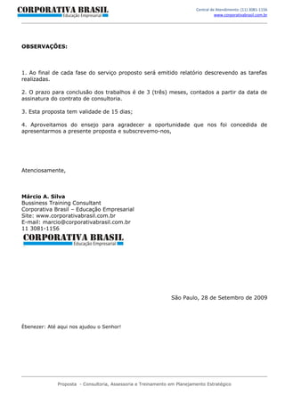 Central de Atendimento: (11) 3081-1156
                                                                                    www.corporativabrasil.com.br




OBSERVAÇÕES:



1. Ao final de cada fase do serviço proposto será emitido relatório descrevendo as tarefas
realizadas.

2. O prazo para conclusão dos trabalhos é de 3 (três) meses, contados a partir da data de
assinatura do contrato de consultoria.

3. Esta proposta tem validade de 15 dias;

4. Aproveitamos do ensejo para agradecer a oportunidade que nos foi concedida de
apresentarmos a presente proposta e subscrevemo-nos,




Atenciosamente,



Márcio A. Silva
Bussiness Training Consultant
Corporativa Brasil – Educação Empresarial
Site: www.corporativabrasil.com.br
E-mail: marcio@corporativabrasil.com.br
11 3081-1156




                                                               São Paulo, 28 de Setembro de 2009




Èbenezer: Até aqui nos ajudou o Senhor!




              Proposta - Consultoria, Assessoria e Treinamento em Planejamento Estratégico
 