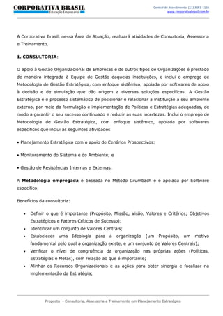 Central de Atendimento: (11) 3081-1156
                                                                                    www.corporativabrasil.com.br




A Corporativa Brasil, nessa Área de Atuação, realizará atividades de Consultoria, Assessoria
e Treinamento.


1. CONSULTORIA:


O apoio à Gestão Organizacional de Empresas e de outros tipos de Organizações é prestado
de maneira integrada à Equipe de Gestão daquelas instituições, e inclui o emprego de
Metodologia de Gestão Estratégica, com enfoque sistêmico, apoiada por softwares de apoio
à decisão e de simulação que dão origem a diversas soluções específicas. A Gestão
Estratégica é o processo sistemático de posicionar e relacionar a instituição a seu ambiente
externo, por meio da formulação e implementação de Políticas e Estratégias adequadas, de
modo a garantir o seu sucesso continuado e reduzir as suas incertezas. Inclui o emprego de
Metodologia de Gestão Estratégica, com enfoque sistêmico, apoiada por softwares
específicos que inclui as seguintes atividades:


• Planejamento Estratégico com o apoio de Cenários Prospectivos;


• Monitoramento do Sistema e do Ambiente; e


• Gestão de Resistências Internas e Externas.


A Metodologia empregada é baseada no Método Grumbach e é apoiada por Software
específico;


Benefícios da consultoria:


   •   Definir o que é importante (Propósito, Missão, Visão, Valores e Critérios; Objetivos
       Estratégicos e Fatores Críticos de Sucesso);
   •   Identificar um conjunto de Valores Centrais;
   •   Estabelecer   uma     Ideologia    para    a   organização     (um    Propósito,       um      motivo
       fundamental pelo qual a organização existe, e um conjunto de Valores Centrais);
   •   Verificar o nível de congruência da organização nas próprias ações (Políticas,
       Estratégias e Metas), com relação ao que é importante;
   •   Alinhar os Recursos Organizacionais e as ações para obter sinergia e focalizar na
       implementação da Estratégia;




              Proposta - Consultoria, Assessoria e Treinamento em Planejamento Estratégico
 