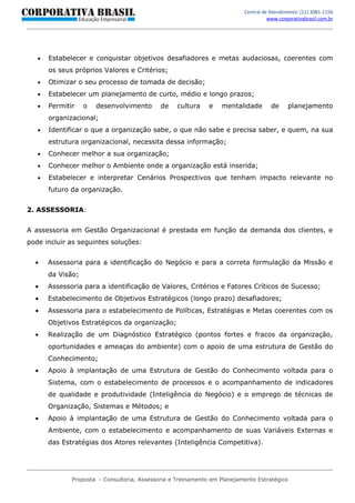 Central de Atendimento: (11) 3081-1156
                                                                                    www.corporativabrasil.com.br




   •   Estabelecer e conquistar objetivos desafiadores e metas audaciosas, coerentes com
       os seus próprios Valores e Critérios;
   •   Otimizar o seu processo de tomada de decisão;
   •   Estabelecer um planejamento de curto, médio e longo prazos;
   •   Permitir    o   desenvolvimento       de    cultura    e   mentalidade        de     planejamento
       organizacional;
   •   Identificar o que a organização sabe, o que não sabe e precisa saber, e quem, na sua
       estrutura organizacional, necessita dessa informação;
   •   Conhecer melhor a sua organização;
   •   Conhecer melhor o Ambiente onde a organização está inserida;
   •   Estabelecer e interpretar Cenários Prospectivos que tenham impacto relevante no
       futuro da organização.


2. ASSESSORIA:


A assessoria em Gestão Organizacional é prestada em função da demanda dos clientes, e
pode incluir as seguintes soluções:


  •    Assessoria para a identificação do Negócio e para a correta formulação da Missão e
       da Visão;
  •    Assessoria para a identificação de Valores, Critérios e Fatores Críticos de Sucesso;
  •    Estabelecimento de Objetivos Estratégicos (longo prazo) desafiadores;
  •    Assessoria para o estabelecimento de Políticas, Estratégias e Metas coerentes com os
       Objetivos Estratégicos da organização;
  •    Realização de um Diagnóstico Estratégico (pontos fortes e fracos da organização,
       oportunidades e ameaças do ambiente) com o apoio de uma estrutura de Gestão do
       Conhecimento;
  •    Apoio à implantação de uma Estrutura de Gestão do Conhecimento voltada para o
       Sistema, com o estabelecimento de processos e o acompanhamento de indicadores
       de qualidade e produtividade (Inteligência do Negócio) e o emprego de técnicas de
       Organização, Sistemas e Métodos; e
  •    Apoio à implantação de uma Estrutura de Gestão do Conhecimento voltada para o
       Ambiente, com o estabelecimento e acompanhamento de suas Variáveis Externas e
       das Estratégias dos Atores relevantes (Inteligência Competitiva).




              Proposta - Consultoria, Assessoria e Treinamento em Planejamento Estratégico
 