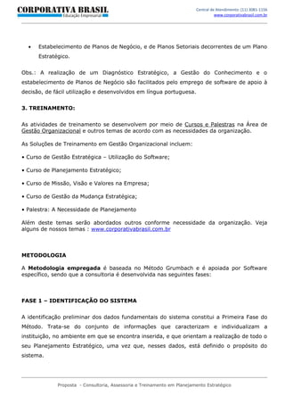 Central de Atendimento: (11) 3081-1156
                                                                                   www.corporativabrasil.com.br




  •   Estabelecimento de Planos de Negócio, e de Planos Setoriais decorrentes de um Plano
      Estratégico.


Obs.: A realização de um Diagnóstico Estratégico, a Gestão do Conhecimento e o
estabelecimento de Planos de Negócio são facilitados pelo emprego de software de apoio à
decisão, de fácil utilização e desenvolvidos em língua portuguesa.


3. TREINAMENTO:


As atividades de treinamento se desenvolvem por meio de Cursos e Palestras na Área de
Gestão Organizacional e outros temas de acordo com as necessidades da organização.

As Soluções de Treinamento em Gestão Organizacional incluem:

• Curso de Gestão Estratégica – Utilização do Software;

• Curso de Planejamento Estratégico;

• Curso de Missão, Visão e Valores na Empresa;

• Curso de Gestão da Mudança Estratégica;

• Palestra: A Necessidade de Planejamento

Além deste temas serão abordados outros conforme necessidade da organização. Veja
alguns de nossos temas : www.corporativabrasil.com.br



METODOLOGIA

A Metodologia empregada é baseada no Método Grumbach e é apoiada por Software
específico, sendo que a consultoria é desenvolvida nas seguintes fases:



FASE 1 – IDENTIFICAÇÃO DO SISTEMA


A identificação preliminar dos dados fundamentais do sistema constitui a Primeira Fase do
Método. Trata-se do conjunto de informações que caracterizam e individualizam a
instituição, no ambiente em que se encontra inserida, e que orientam a realização de todo o
seu Planejamento Estratégico, uma vez que, nesses dados, está definido o propósito do
sistema.




             Proposta - Consultoria, Assessoria e Treinamento em Planejamento Estratégico
 