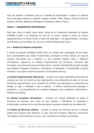 Central de Atendimento: (11) 3081-1156
                                                                                   www.corporativabrasil.com.br




Uma vez definido o problema inicia-se o trabalho de identificação e registro no software
Puma dos dados relativos a Histórico, Negócio, Missão, Visão, Valores, Fatores críticos de
Sucesso, Políticas, Objetivos Estratégicos, Estratégias, Metas e Planos.


FASE 2 — DIAGNÓSTICO ESTRATÉGICO


Esta Fase, como o próprio nome indica, consta de um diagnóstico detalhado do Sistema
(VITÓRIA FLATS) e do Ambiente em que ele se insere, visando a extrair de ambos,
respectivamente, os Pontos Fortes e Fracos da instituição, e as Oportunidades e Ameaças
do Ambiente, que comporão, por sua vez, os Fatos Portadores de Futuro.


2.1 – Análise do Sistema (empresa)


A análise do Sistema (VITÓRIA FLATS) deve ser iniciada pela constatação de que foram
bem compreendidos seus Dados Fundamentais, levantados na Fase anterior, em especial
aqueles relacionados com o Negócio e o seu propósito (Missão, Visão, e Objetivos
Estratégicos). Seguem-se as Análises Organizacional (da Estrutura), Funcional (dos
Processos) e dos Recursos (meios de toda ordem), visando à identificação da atual situação
das Variáveis Endógenas (Padrões e Indicadores de Qualidade e Produtividade e Outras
Variáveis) e dos Atores Internos (Clientes e Fornecedores internos).


a) Análise Organizacional (Estrutura) - consiste num estudo detalhado da Estrutura da
empresa por meio da análise do seu organograma e das atribuições de cada um de seus
elementos organizacionais, com o propósito de verificar sua adequação ao cumprimento da
Missão, ou seja, a finalidade a que se destina.           A Análise Organizacional pressupõe a
existência e o acompanhamento de variáveis endógenas e/ou indicadores relacionados à
estrutura do sistema.


b) Análise Funcional (Processos) – consiste num estudo detalhado de todos os
Processos da empresa, bem como de seus Padrões e Indicadores de Qualidade e
Produtividade, partindo-se de seus Macroprocessos (grandes conjuntos de atividades-fim).


c) Análise de Recursos (Meios) – consiste no estudo dos Recursos de que a empresa
dispõe para alcançar seus objetivos, ou seja, Recursos Humanos, Materiais, Financeiros,
Tecnológicos, Administrativos e outros, com o propósito de verificar sua situação.




             Proposta - Consultoria, Assessoria e Treinamento em Planejamento Estratégico
 