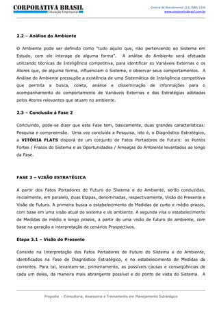 Central de Atendimento: (11) 3081-1156
                                                                                   www.corporativabrasil.com.br




2.2 – Análise do Ambiente


O Ambiente pode ser definido como “tudo aquilo que, não pertencendo ao Sistema em
Estudo, com ele interage de alguma forma”.               A análise do Ambiente será efetuada
utilizando técnicas de Inteligência competitiva, para identificar as Variáveis Externas e os
Atores que, de alguma forma, influenciam o Sistema, e observar seus comportamentos. A
Análise do Ambiente pressupõe a existência de uma Sistemática de Inteligência competitiva
que   permita   a   busca,   coleta,    análise    e   disseminação      de    informações         para      o
acompanhamento do comportamento de Variáveis Externas e das Estratégias adotadas
pelos Atores relevantes que atuam no ambiente.


2.3 – Conclusão à Fase 2


Concluindo, pode-se dizer que esta Fase tem, basicamente, duas grandes características:
Pesquisa e compreensão. Uma vez concluída a Pesquisa, isto é, o Diagnóstico Estratégico,
a VITÓRIA FLATS disporá de um conjunto de Fatos Portadores de Futuro: os Pontos
Fortes / Fracos do Sistema e as Oportunidades / Ameaças do Ambiente levantados ao longo
da Fase.




FASE 3 – VISÃO ESTRATÉGICA


A partir dos Fatos Portadores de Futuro do Sistema e do Ambiente, serão conduzidas,
inicialmente, em paralelo, duas Etapas, denominadas, respectivamente, Visão do Presente e
Visão de Futuro. A primeira busca o estabelecimento de Medidas de curto e médio prazos,
com base em uma visão atual do sistema e do ambiente. A segunda visa o estabelecimento
de Medidas de médio e longo prazos, a partir de uma visão de futuro do ambiente, com
base na geração e interpretação de cenários Prospectivos.


Etapa 3.1 – Visão do Presente


Consiste na Interpretação dos Fatos Portadores de Futuro do Sistema e do Ambiente,
identificados na Fase de Diagnóstico Estratégico, e no estabelecimento de Medidas de
correntes. Para tal, levantam-se, primeiramente, as possíveis causas e conseqüências de
cada um deles, da maneira mais abrangente possível e do ponto de vista do Sistema. A




             Proposta - Consultoria, Assessoria e Treinamento em Planejamento Estratégico
 